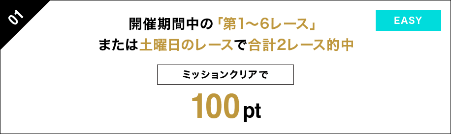 01 開催期間中の「第1〜6レース」または土曜日のレースで 合計２レース的中 ミッションクリアで 100pt EASY