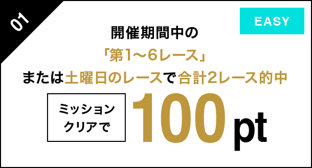 01 開催期間中の「第1〜6レース」または土曜日のレースで 合計２レース的中 ミッションクリアで 100pt EASY