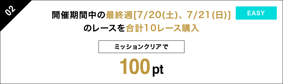 02 開催期間中の最終週[7/20（土）、7/21（日）]のレースを 合計10レース購入 ミッションクリアで 100pt EASY