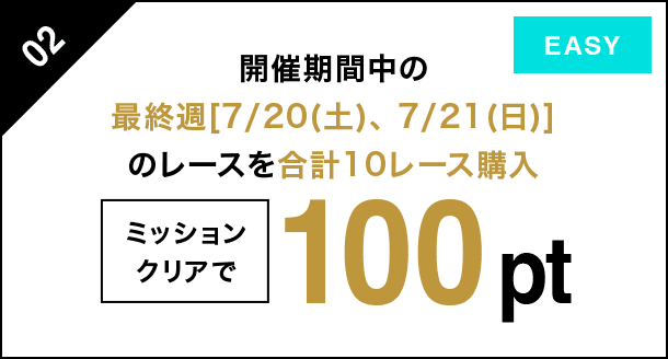 02 開催期間中の最終週[7/20（土）、7/21（日）]のレースを 合計10レース購入 ミッションクリアで 100pt EASY