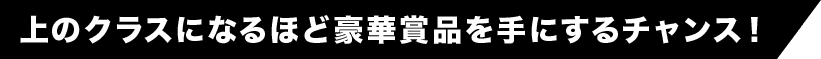 上のクラスになるほど豪華賞品を手にするチャンス！